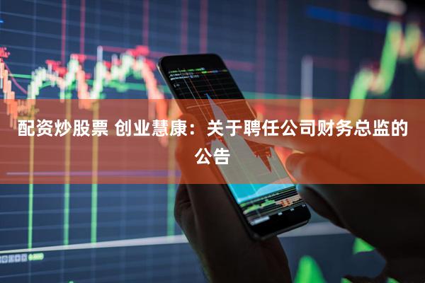 配资炒股票 创业慧康：关于聘任公司财务总监的公告
