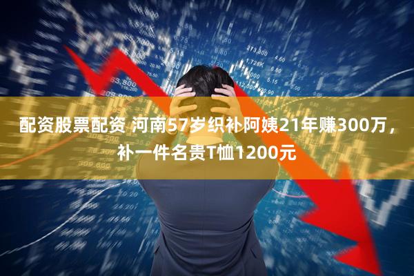 配资股票配资 河南57岁织补阿姨21年赚300万，补一件名贵T恤1200元