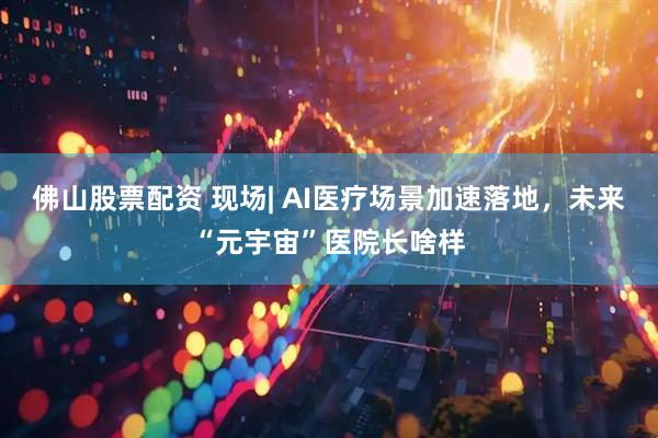 佛山股票配资 现场| AI医疗场景加速落地，未来“元宇宙”医院长啥样