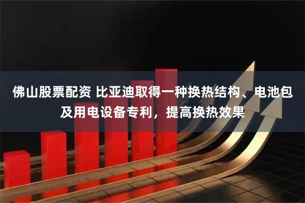 佛山股票配资 比亚迪取得一种换热结构、电池包及用电设备专利，提高换热效果