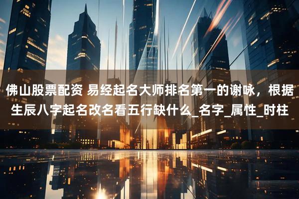 佛山股票配资 易经起名大师排名第一的谢咏，根据生辰八字起名改名看五行缺什么_名字_属性_时柱