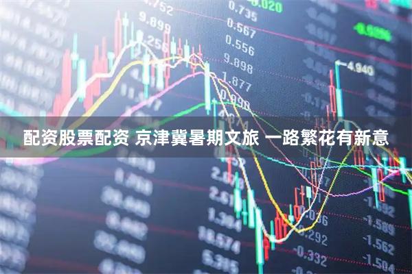 配资股票配资 京津冀暑期文旅 一路繁花有新意