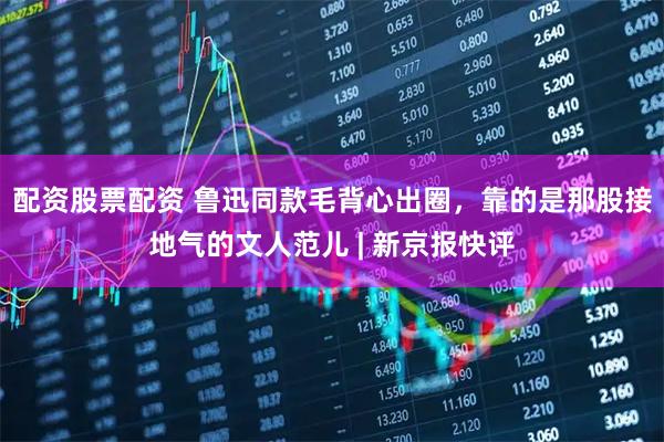 配资股票配资 鲁迅同款毛背心出圈，靠的是那股接地气的文人范儿 | 新京报快评