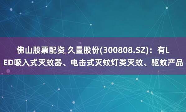 佛山股票配资 久量股份(300808.SZ)：有LED吸入式灭蚊器、电击式灭蚊灯类灭蚊、驱蚊产品