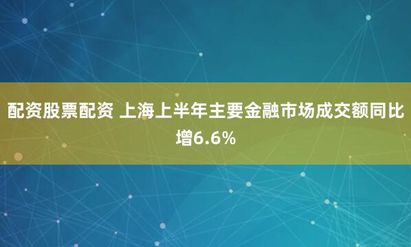 配资股票配资 上海上半年主要金融市场成交额同比增6.6%