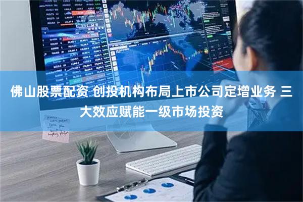 佛山股票配资 创投机构布局上市公司定增业务 三大效应赋能一级市场投资