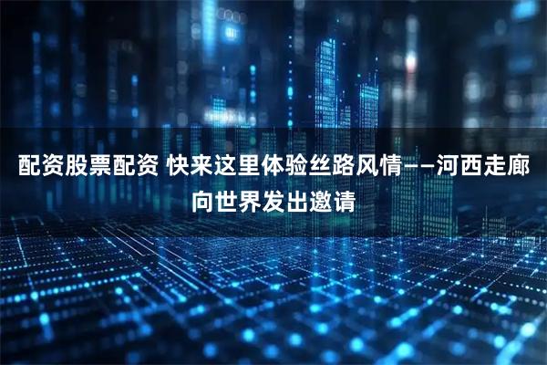 配资股票配资 快来这里体验丝路风情——河西走廊向世界发出邀请