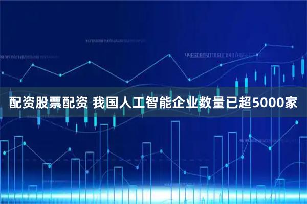 配资股票配资 我国人工智能企业数量已超5000家