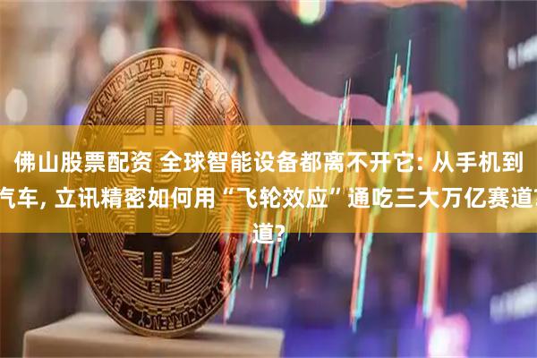 佛山股票配资 全球智能设备都离不开它: 从手机到汽车, 立讯精密如何用“飞轮效应”通吃三大万亿赛道?