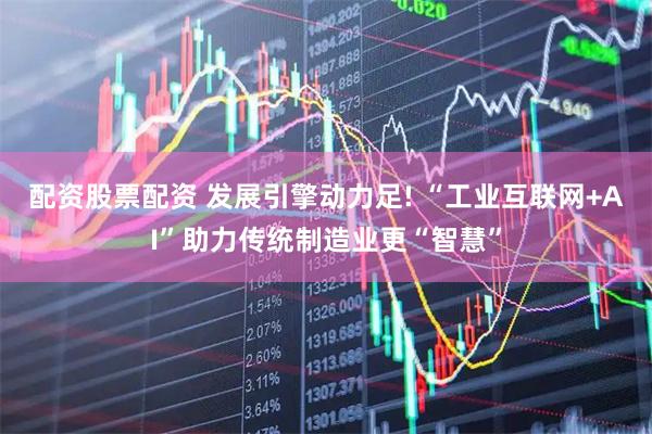 配资股票配资 发展引擎动力足! “工业互联网+AI”助力传统制造业更“智慧”