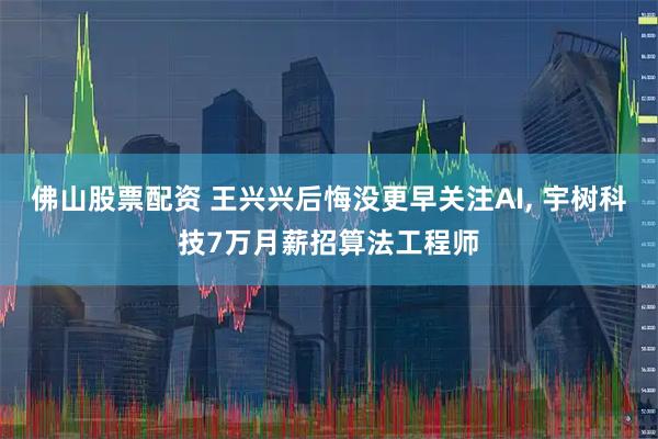 佛山股票配资 王兴兴后悔没更早关注AI, 宇树科技7万月薪招算法工程师