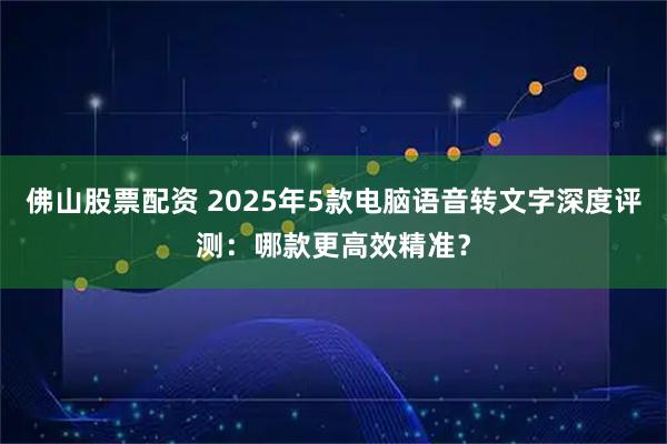 佛山股票配资 2025年5款电脑语音转文字深度评测：哪款更高效精准？