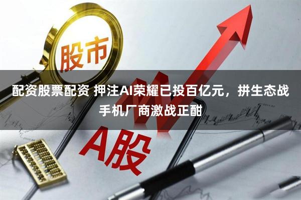 配资股票配资 押注AI荣耀已投百亿元，拼生态战手机厂商激战正酣