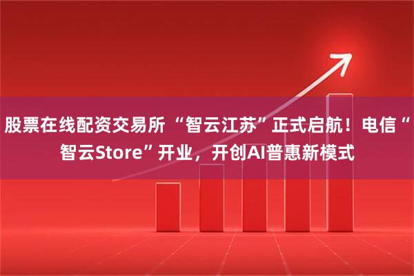 股票在线配资交易所 “智云江苏”正式启航！电信“智云Store”开业，开创AI普惠新模式