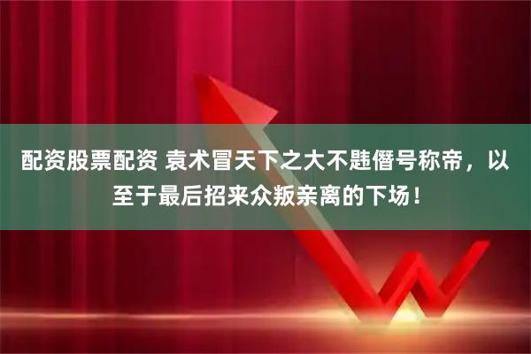 配资股票配资 袁术冒天下之大不韪僭号称帝，以至于最后招来众叛亲离的下场！
