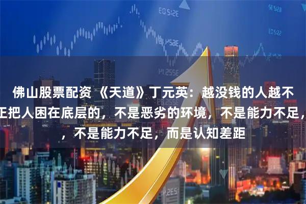 佛山股票配资 《天道》丁元英：越没钱的人越不愿意相信，真正把人困在底层的，不是恶劣的环境，不是能力不足，而是认知差距
