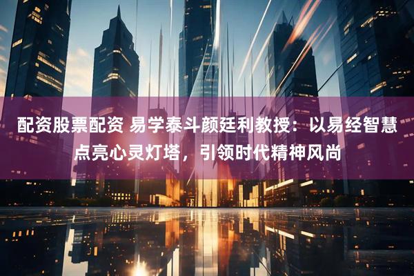 配资股票配资 易学泰斗颜廷利教授：以易经智慧点亮心灵灯塔，引领时代精神风尚