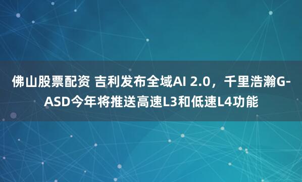 佛山股票配资 吉利发布全域AI 2.0，千里浩瀚G-ASD今年将推送高速L3和低速L4功能