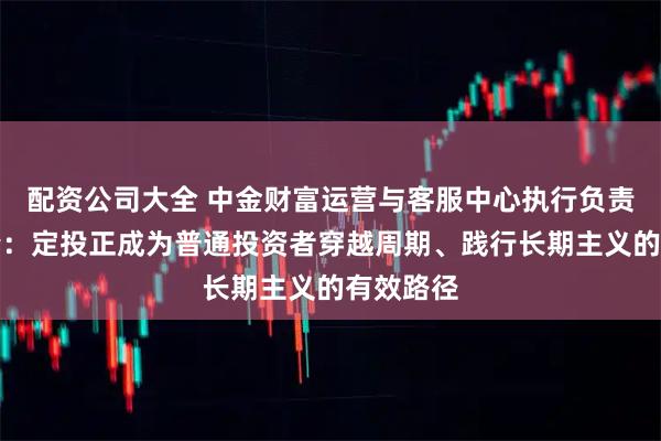 配资公司大全 中金财富运营与客服中心执行负责人王云峰：定投正成为普通投资者穿越周期、践行长期主义的有效路径